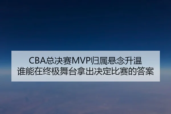 CBA总决赛MVP归属悬念升温 谁能在终极舞台拿出决定比赛的答案