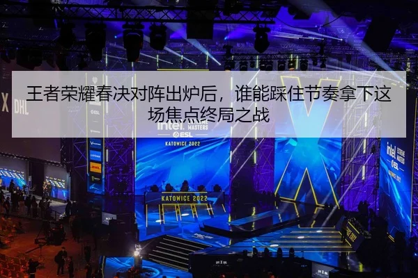王者荣耀春决对阵出炉后，谁能踩住节奏拿下这场焦点终局之战